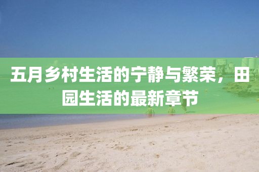 五月鄉(xiāng)村生活的寧靜與繁榮，田園生活的最新章節(jié)