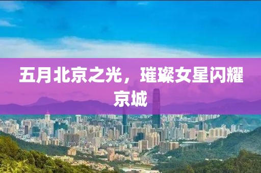 五月北京之光，璀璨女星閃耀京城
