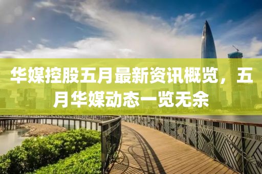 華媒控股五月最新資訊概覽，五月華媒動態一覽無余