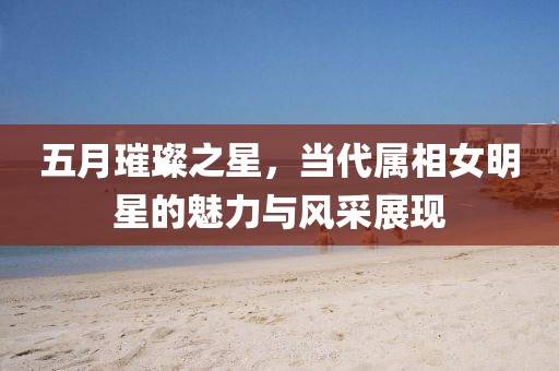 五月璀璨之星，當代屬相女明星的魅力與風采展現
