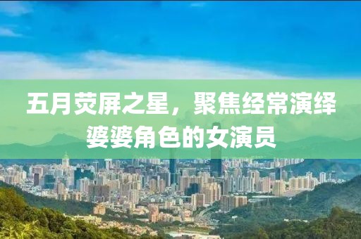 五月熒屏之星，聚焦經常演繹婆婆角色的女演員