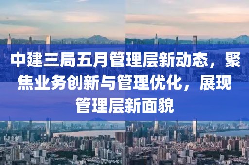 中建三局五月管理層新動(dòng)態(tài)，聚焦業(yè)務(wù)創(chuàng)新與管理優(yōu)化，展現(xiàn)管理層新面貌