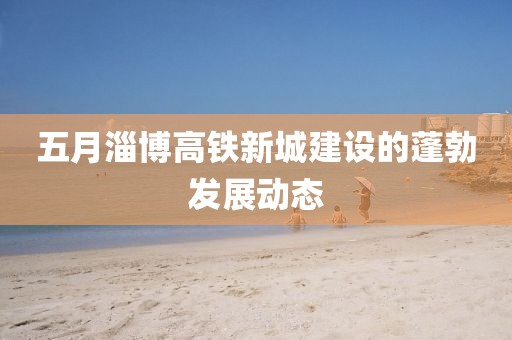 五月淄博高鐵新城建設的蓬勃發展動態