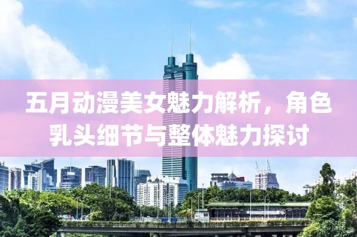 五月動(dòng)漫美女魅力解析，角色乳頭細(xì)節(jié)與整體魅力探討