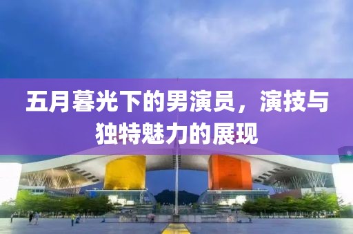 五月暮光下的男演員，演技與獨特魅力的展現