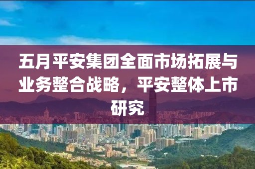 五月平安集團(tuán)全面市場拓展與業(yè)務(wù)整合戰(zhàn)略，平安整體上市研究
