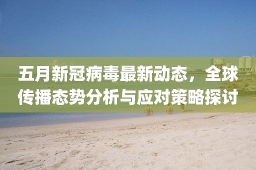 五月新冠病毒最新動態，全球傳播態勢分析與應對策略探討