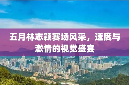 五月林志穎賽場風(fēng)采，速度與激情的視覺盛宴