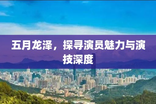 五月龍澤，探尋演員魅力與演技深度