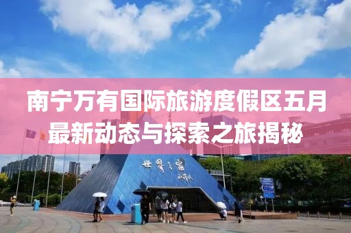 南寧萬有國際旅游度假區五月最新動態與探索之旅揭秘
