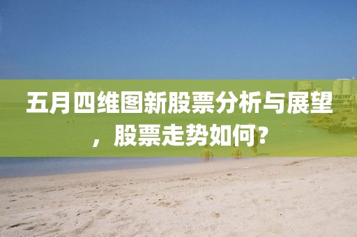 五月四維圖新股票分析與展望，股票走勢如何？