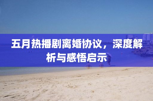 五月熱播劇離婚協議，深度解析與感悟啟示