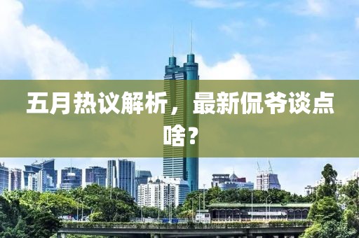 五月熱議解析，最新侃爺談點(diǎn)啥？