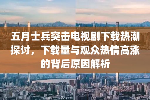 五月士兵突擊電視劇下載熱潮探討，下載量與觀眾熱情高漲的背后原因解析