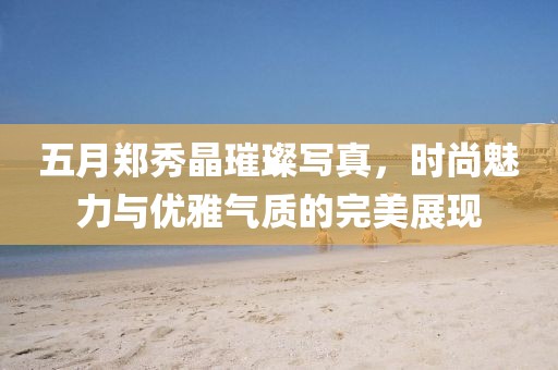 五月鄭秀晶璀璨寫真，時尚魅力與優雅氣質的完美展現