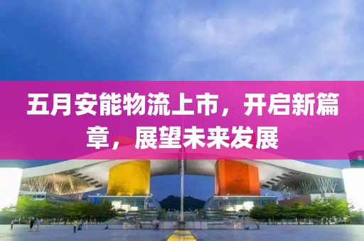 五月安能物流上市，開啟新篇章，展望未來發展