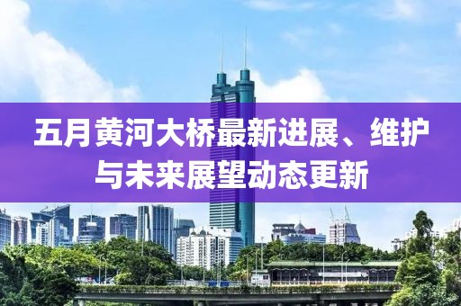 五月黃河大橋最新進(jìn)展、維護(hù)與未來(lái)展望動(dòng)態(tài)更新