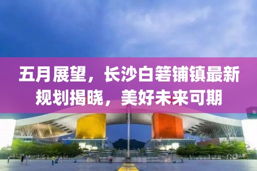 五月展望，長沙白箬鋪鎮(zhèn)最新規(guī)劃揭曉，美好未來可期