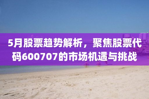5月股票趨勢解析，聚焦股票代碼600707的市場機(jī)遇與挑戰(zhàn)