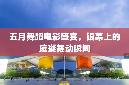 五月舞蹈電影盛宴，銀幕上的璀璨舞動瞬間