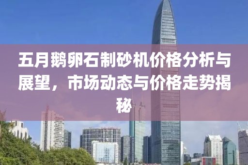 五月鵝卵石制砂機價格分析與展望，市場動態與價格走勢揭秘