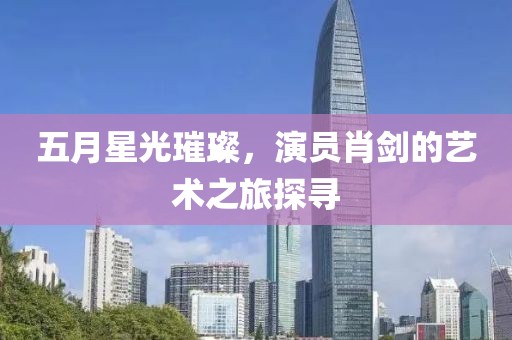 五月星光璀璨，演員肖劍的藝術之旅探尋