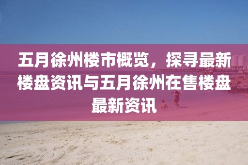 五月徐州樓市概覽，探尋最新樓盤資訊與五月徐州在售樓盤最新資訊