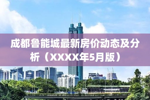 成都魯能城最新房價動態及分析（XXXX年5月版）