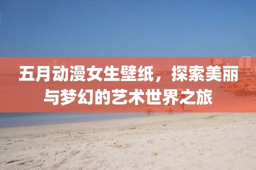 五月動漫女生壁紙，探索美麗與夢幻的藝術世界之旅