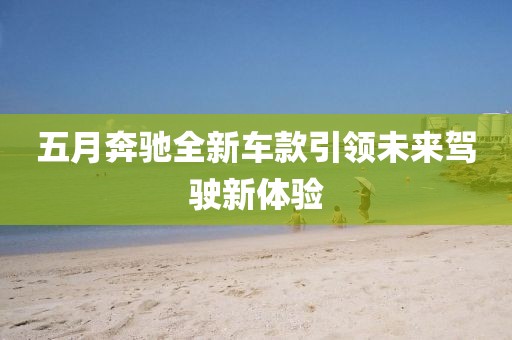 五月奔馳全新車款引領(lǐng)未來駕駛新體驗