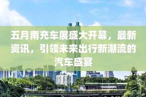 五月南充車展盛大開幕，最新資訊，引領未來出行新潮流的汽車盛宴