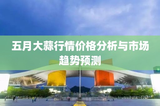 五月大蒜行情價(jià)格分析與市場(chǎng)趨勢(shì)預(yù)測(cè)