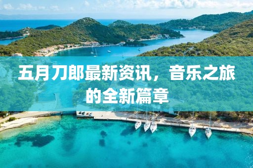 五月刀郎最新資訊，音樂之旅的全新篇章