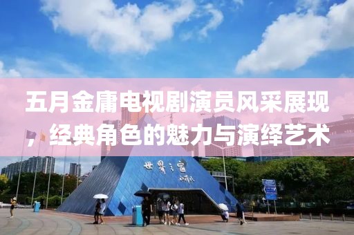 五月金庸電視劇演員風采展現，經典角色的魅力與演繹藝術