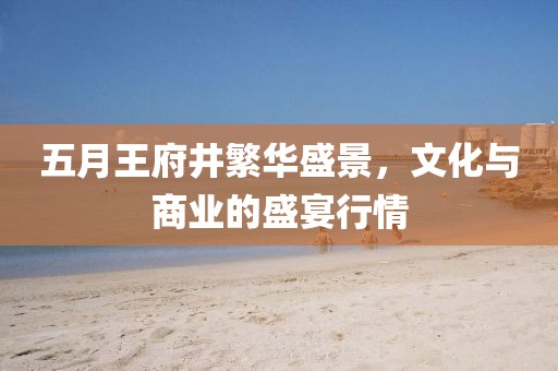 五月王府井繁華盛景，文化與商業的盛宴行情