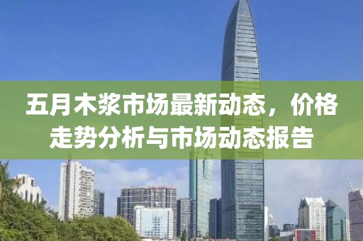 五月木漿市場最新動態，價格走勢分析與市場動態報告