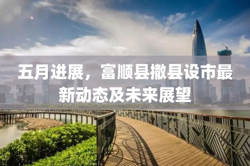 五月進展，富順縣撤縣設市最新動態及未來展望