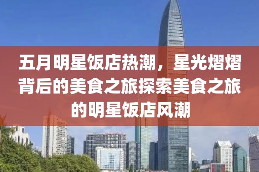 五月明星飯店熱潮，星光熠熠背后的美食之旅探索美食之旅的明星飯店風潮