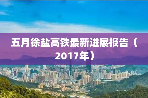 五月徐鹽高鐵最新進(jìn)展報(bào)告（2017年）