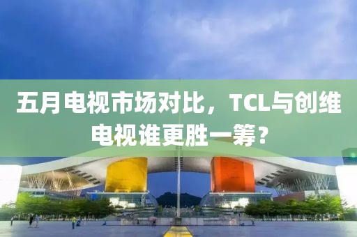 五月電視市場對比，TCL與創(chuàng)維電視誰更勝一籌？
