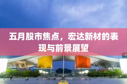 五月股市焦點(diǎn)，宏達(dá)新材的表現(xiàn)與前景展望