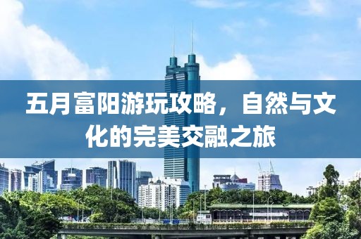 五月富陽(yáng)游玩攻略，自然與文化的完美交融之旅