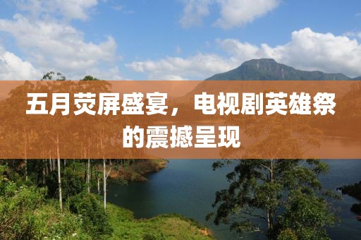 五月熒屏盛宴，電視劇英雄祭的震撼呈現