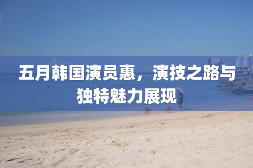 五月韓國演員惠，演技之路與獨特魅力展現(xiàn)