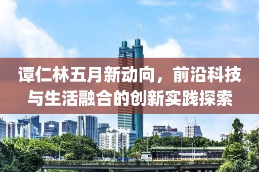 譚仁林五月新動向，前沿科技與生活融合的創(chuàng)新實踐探索