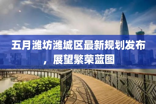 五月濰坊濰城區最新規劃發布，展望繁榮藍圖