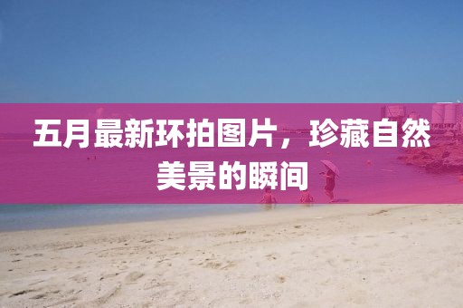 五月最新環拍圖片，珍藏自然美景的瞬間