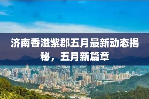 濟南香溢紫郡五月最新動態揭秘，五月新篇章