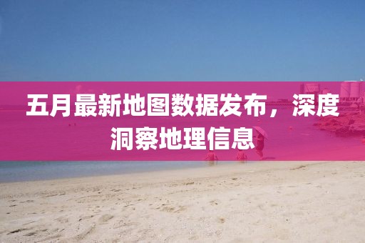 五月最新地圖數據發布，深度洞察地理信息