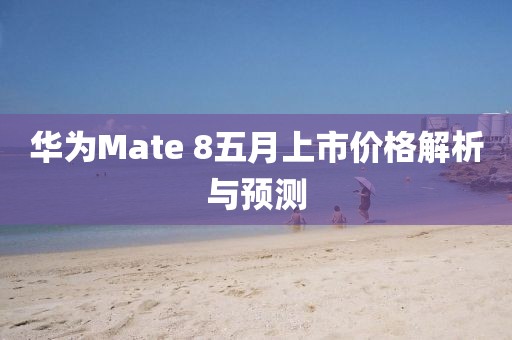 華為Mate 8五月上市價格解析與預測